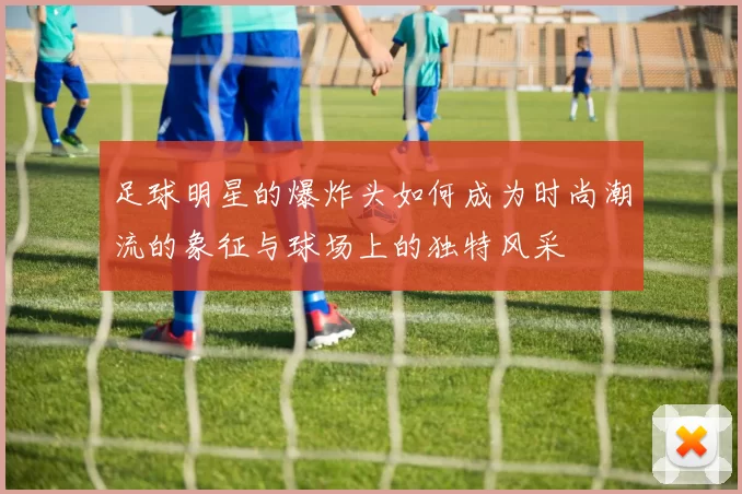 足球明星的爆炸头如何成为时尚潮流的象征与球场上的独特风采