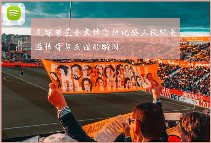 足球明星齐聚悼念科比感人视频重温传奇与友谊的瞬间
