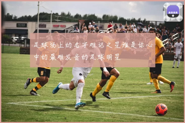 足球场上的名字难记之星谁是你心中的最难发音的足球明星