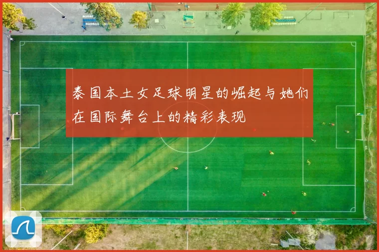 泰国本土女足球明星的崛起与她们在国际舞台上的精彩表现