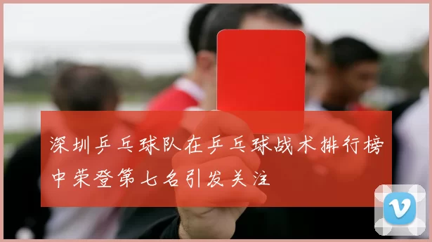 深圳乒乓球队在乒乓球战术排行榜中荣登第七名引发关注