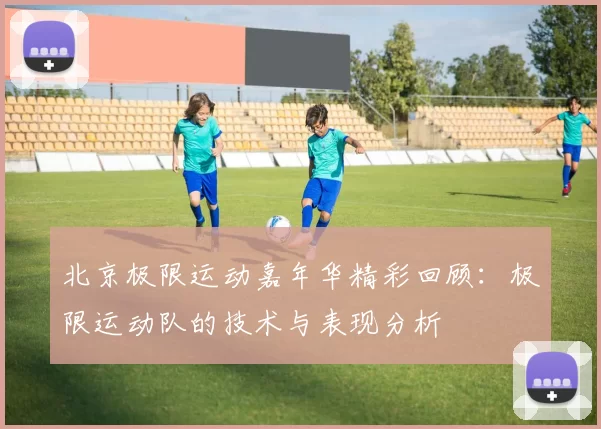 北京极限运动嘉年华精彩回顾：极限运动队的技术与表现分析