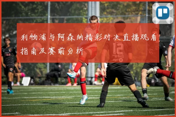 利物浦与阿森纳精彩对决直播观看指南及赛前分析