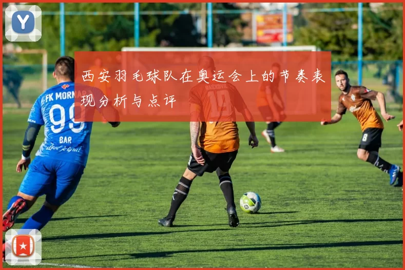西安羽毛球队在奥运会上的节奏表现分析与点评