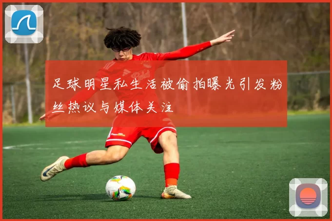 足球明星私生活被偷拍曝光引发粉丝热议与媒体关注