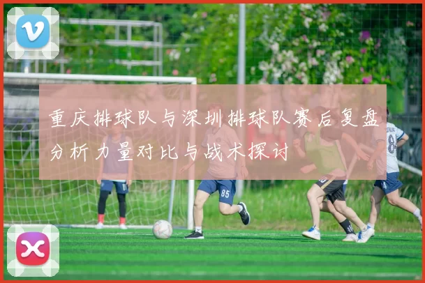 重庆排球队与深圳排球队赛后复盘分析力量对比与战术探讨