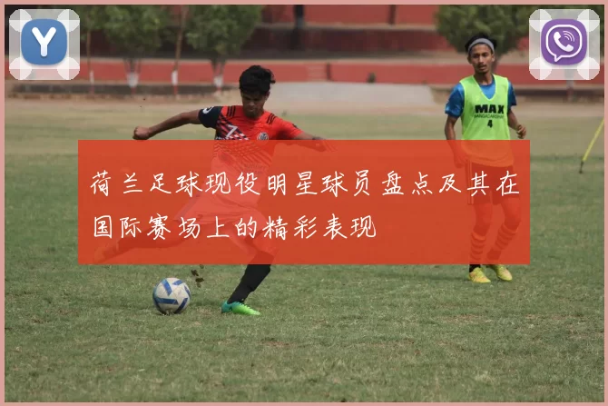 荷兰足球现役明星球员盘点及其在国际赛场上的精彩表现