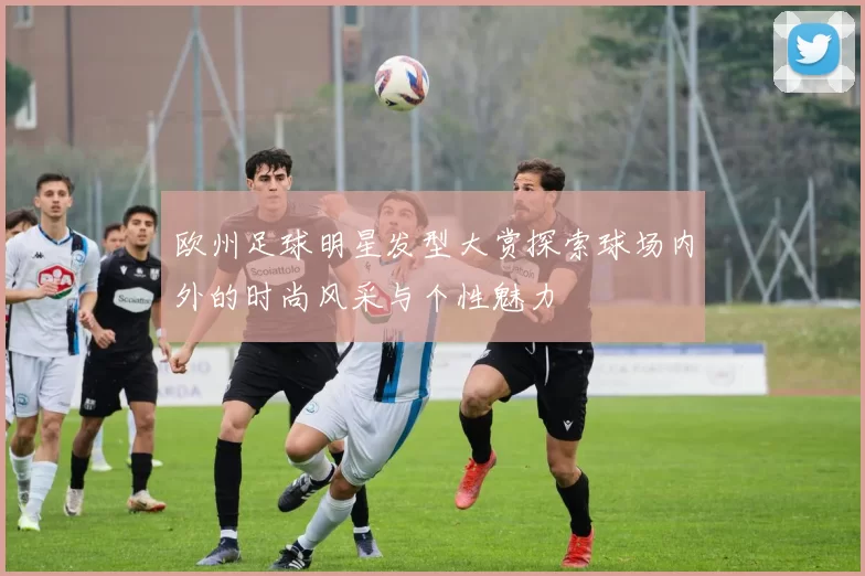欧州足球明星发型大赏探索球场内外的时尚风采与个性魅力