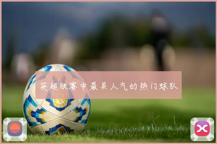 英超联赛中最具人气的热门球队