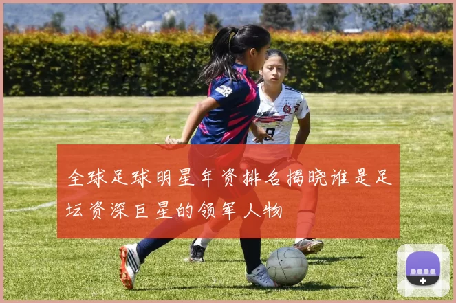 全球足球明星年资排名揭晓谁是足坛资深巨星的领军人物