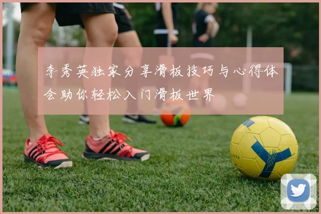李秀英独家分享滑板技巧与心得体会助你轻松入门滑板世界
