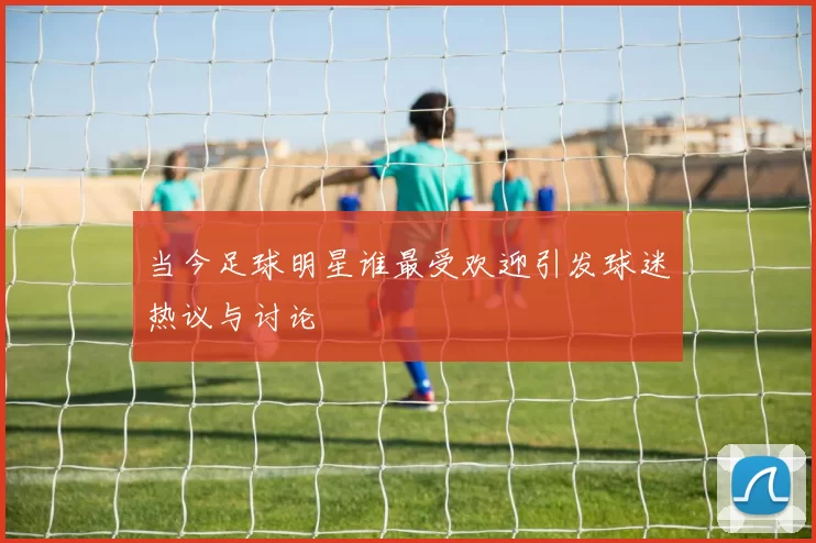 当今足球明星谁最受欢迎引发球迷热议与讨论