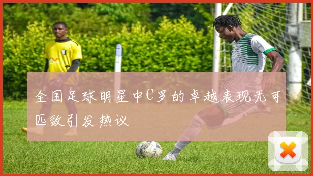 全国足球明星中C罗的卓越表现无可匹敌引发热议