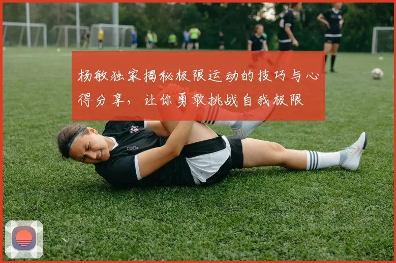 杨敏独家揭秘极限运动的技巧与心得分享，让你勇敢挑战自我极限
