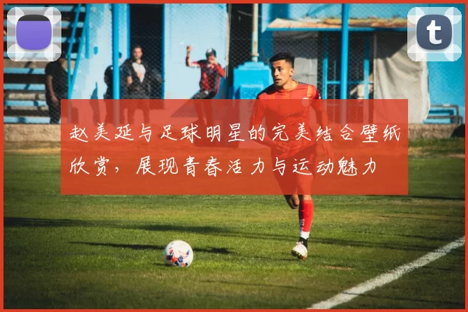 赵美延与足球明星的完美结合壁纸欣赏，展现青春活力与运动魅力