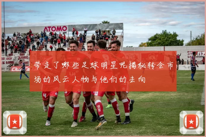 带走了哪些足球明星呢揭秘转会市场的风云人物与他们的去向