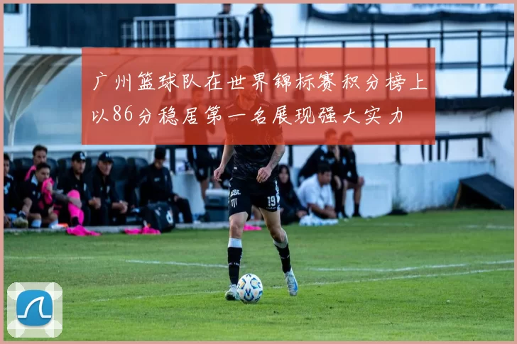 广州篮球队在世界锦标赛积分榜上以86分稳居第一名展现强大实力
