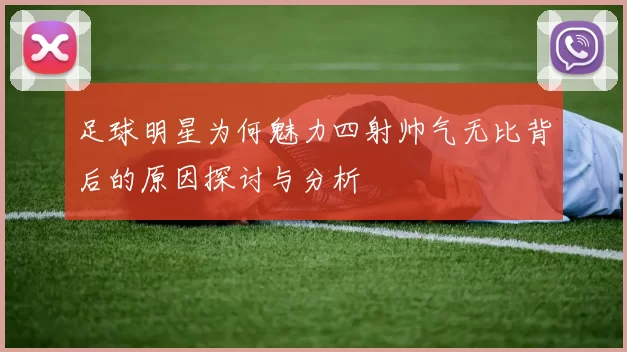 足球明星为何魅力四射帅气无比背后的原因探讨与分析