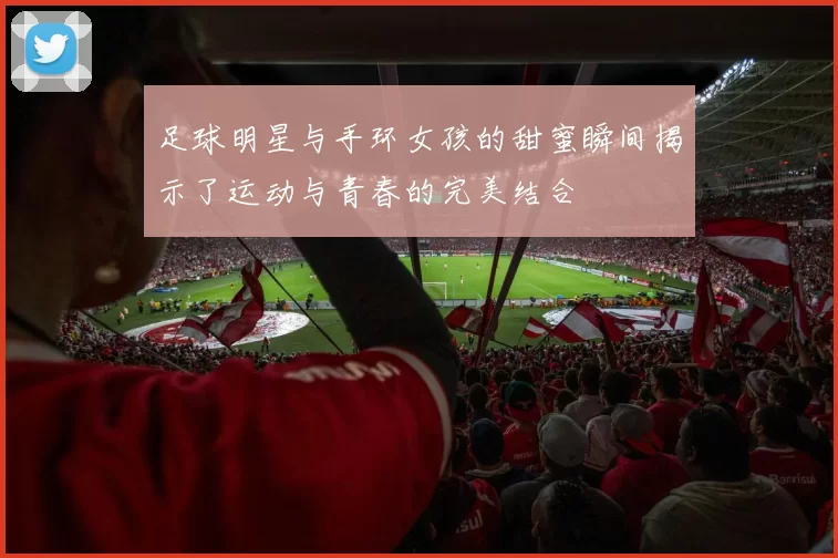 足球明星与手环女孩的甜蜜瞬间揭示了运动与青春的完美结合