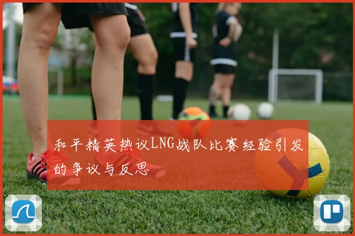 和平精英热议LNG战队比赛经验引发的争议与反思