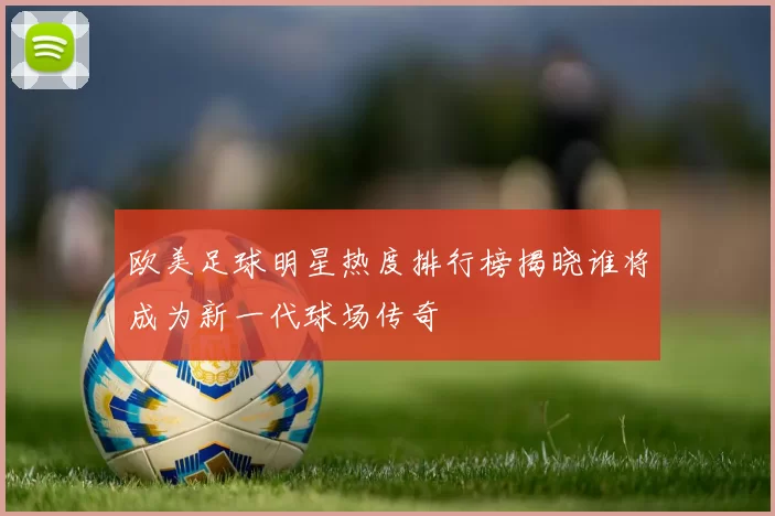 欧美足球明星热度排行榜揭晓谁将成为新一代球场传奇