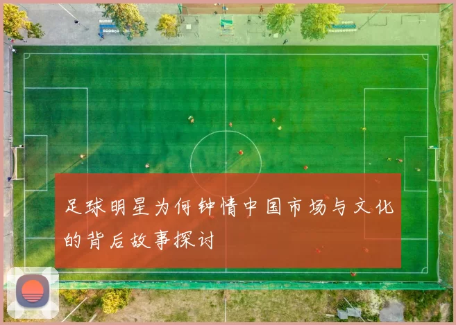足球明星为何钟情中国市场与文化的背后故事探讨