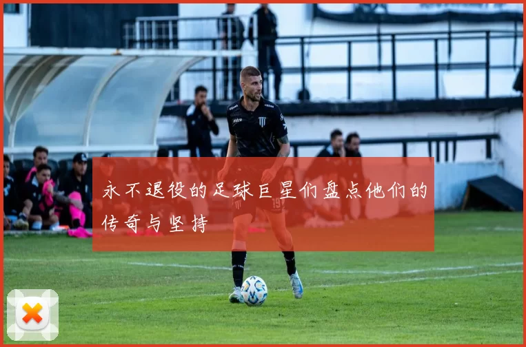 永不退役的足球巨星们盘点他们的传奇与坚持