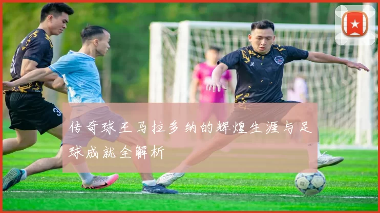 传奇球王马拉多纳的辉煌生涯与足球成就全解析
