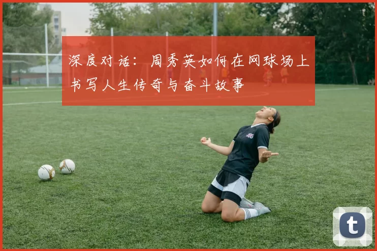 深度对话：周秀英如何在网球场上书写人生传奇与奋斗故事