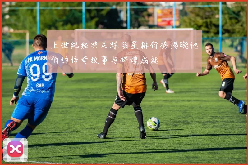 上世纪经典足球明星排行榜揭晓他们的传奇故事与辉煌成就
