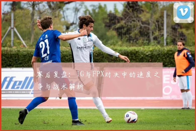 赛后复盘：IG与FPX对决中的速度之争与战术解析