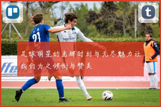 足球明星的光辉时刻与无尽魅力让我们为之倾倒与赞美