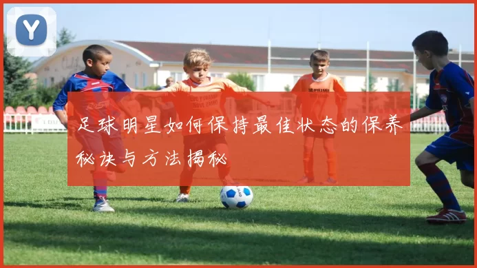足球明星如何保持最佳状态的保养秘诀与方法揭秘