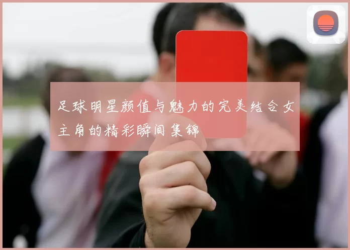 足球明星颜值与魅力的完美结合女主角的精彩瞬间集锦