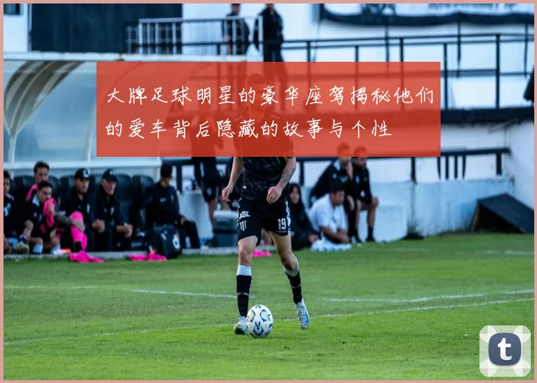 大牌足球明星的豪华座驾揭秘他们的爱车背后隐藏的故事与个性