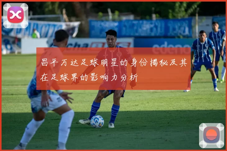 昌平万达足球明星的身份揭秘及其在足球界的影响力分析