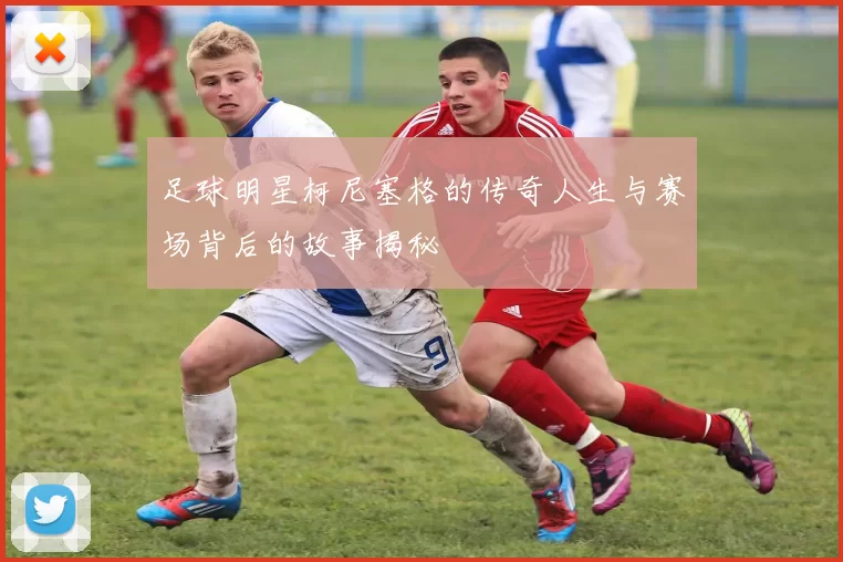 足球明星柯尼塞格的传奇人生与赛场背后的故事揭秘