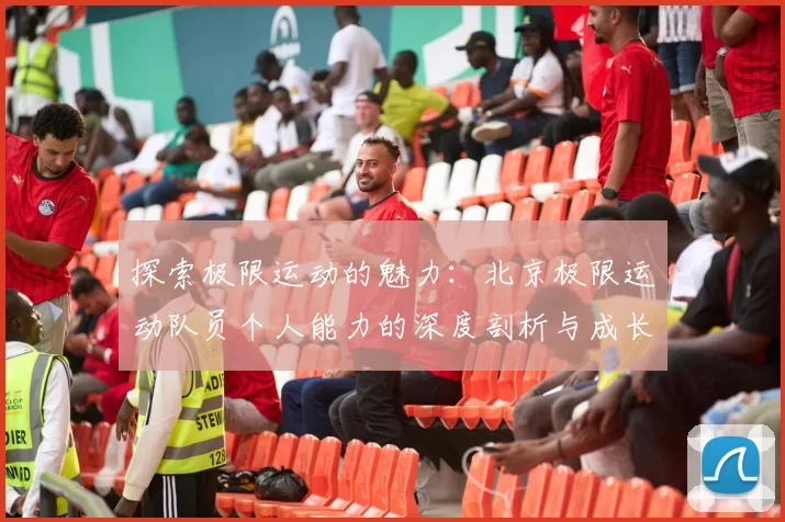 探索极限运动的魅力：北京极限运动队员个人能力的深度剖析与成长之路
