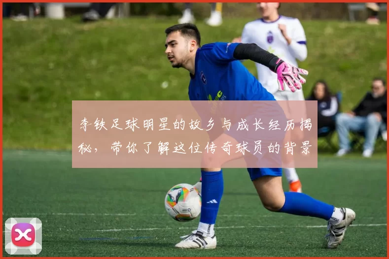 李铁足球明星的故乡与成长经历揭秘，带你了解这位传奇球员的背景故事