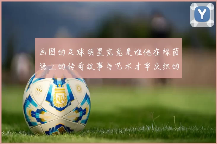 画图的足球明星究竟是谁他在绿茵场上的传奇故事与艺术才华交织的精彩人生