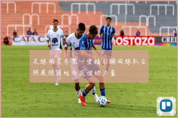 足球明星齐聚一堂精彩瞬间球队合照展现团结与友谊的力量