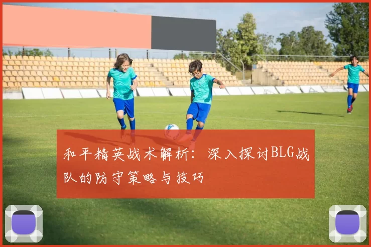 和平精英战术解析：深入探讨BLG战队的防守策略与技巧