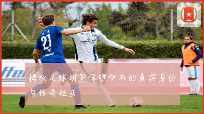 揭秘足球明星保镖伊布的真实身份与传奇经历