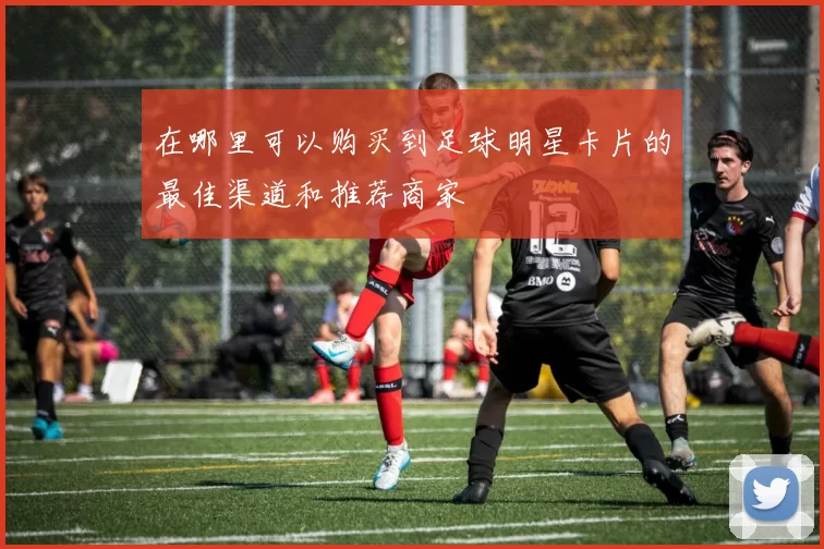 在哪里可以购买到足球明星卡片的最佳渠道和推荐商家