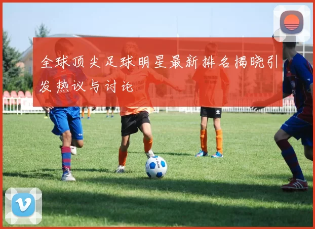 全球顶尖足球明星最新排名揭晓引发热议与讨论