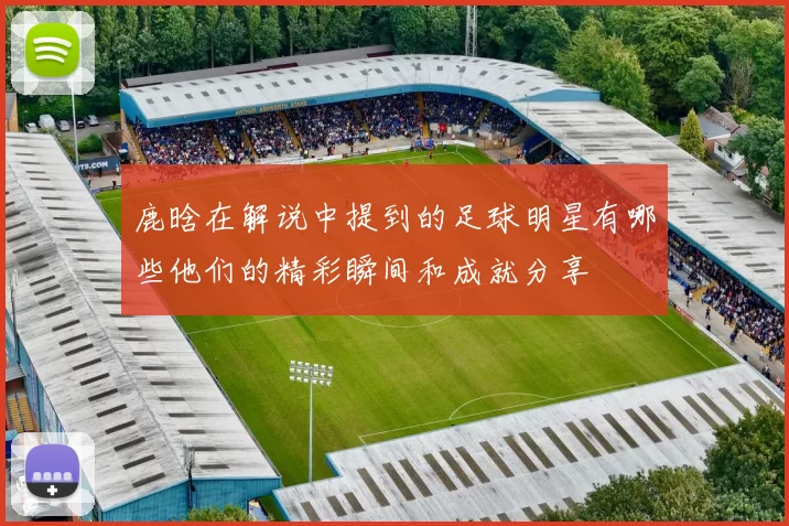 鹿晗在解说中提到的足球明星有哪些他们的精彩瞬间和成就分享