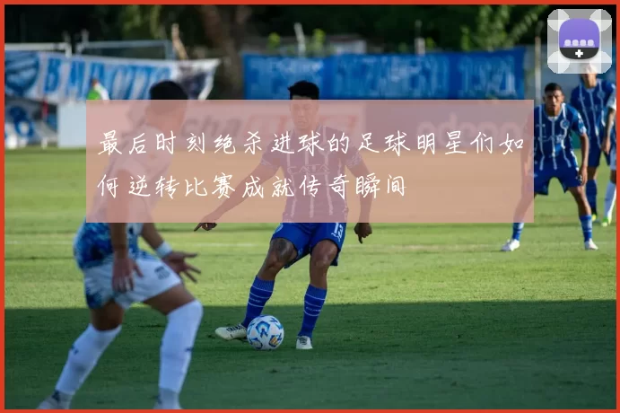 最后时刻绝杀进球的足球明星们如何逆转比赛成就传奇瞬间