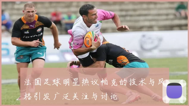 法国足球明星热议帕克的技术与风格引发广泛关注与讨论