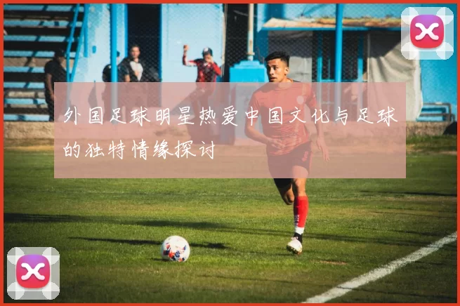 外国足球明星热爱中国文化与足球的独特情缘探讨