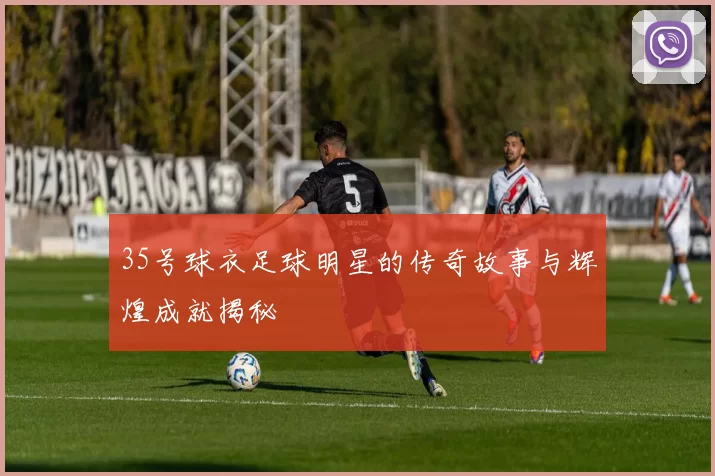 35号球衣足球明星的传奇故事与辉煌成就揭秘